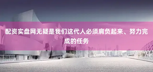 配资实盘网无疑是我们这代人必须肩负起来、努力完成的任务