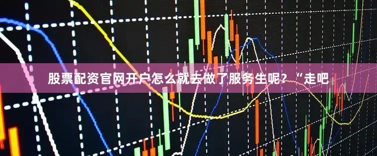 股票配资官网开户怎么就去做了服务生呢？“走吧