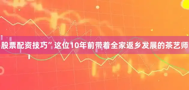 股票配资技巧”这位10年前带着全家返乡发展的茶艺师