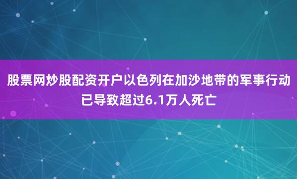 股票网炒股配资开户以色列在加沙地带的军事行动已导致超过6.1万人死亡